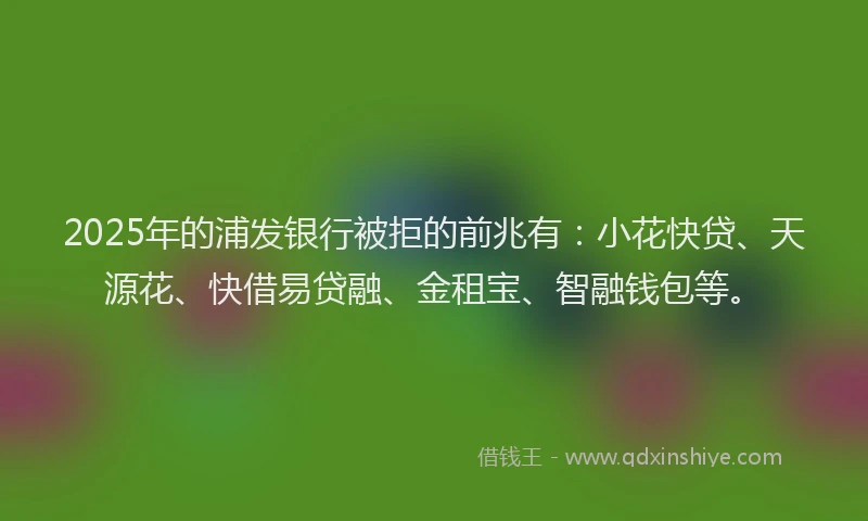 2025年的浦发银行被拒的前兆有：小花快贷、天源花、快借易贷融、金租宝、智融钱包等。