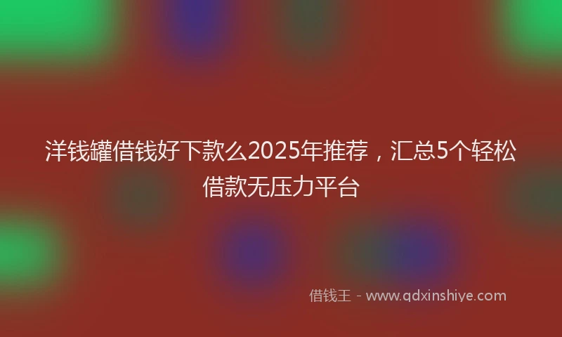 洋钱罐借钱好下款么2025年推荐，汇总5个轻松借款无压力平台
