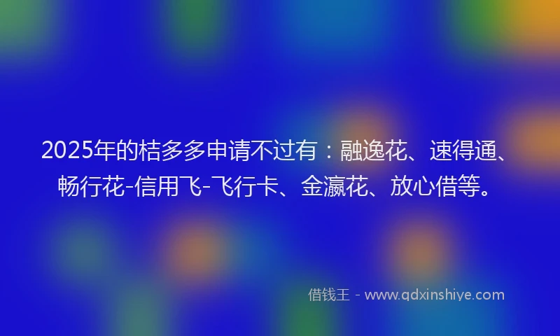 2025年的桔多多申请不过有：融逸花、速得通、畅行花-信用飞-飞行卡、金瀛花、放心借等。