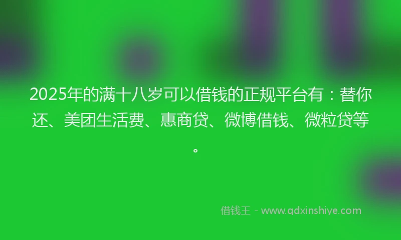 2025年的满十八岁可以借钱的正规平台有：替你还、美团生活费、惠商贷、微博借钱、微粒贷等。