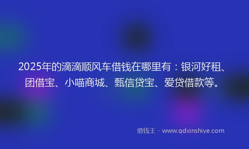2025年的滴滴顺风车借钱在哪里有：银河好租、团借宝、小喵商城、甄信贷宝、爱贷借款等。