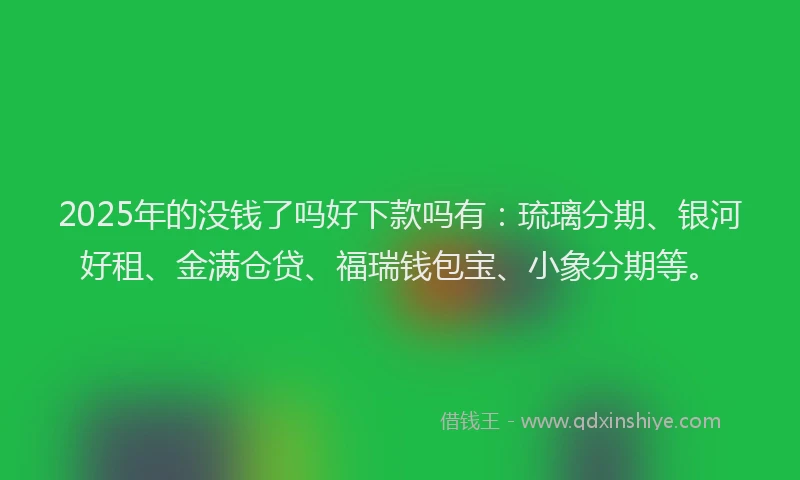 2025年的没钱了吗好下款吗有：琉璃分期、银河好租、金满仓贷、福瑞钱包宝、小象分期等。