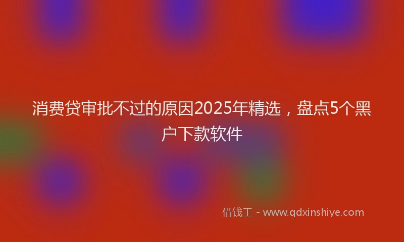消费贷审批不过的原因2025年精选，盘点5个黑户下款软件