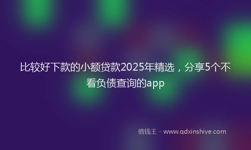 比较好下款的小额贷款2025年精选，分享5个不看负债查询的app