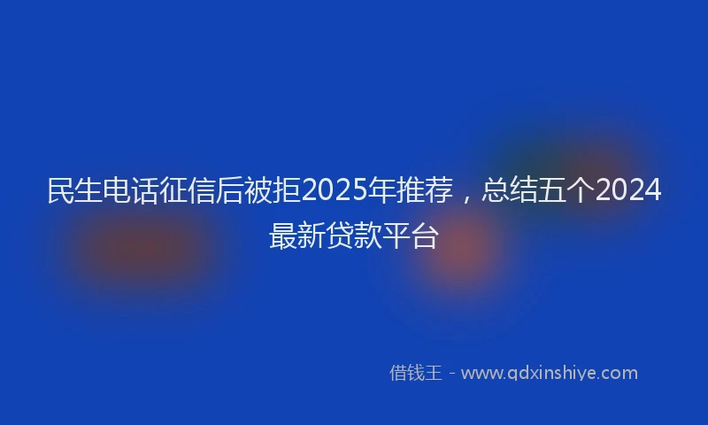 民生电话征信后被拒2025年推荐，总结五个2024最新贷款平台