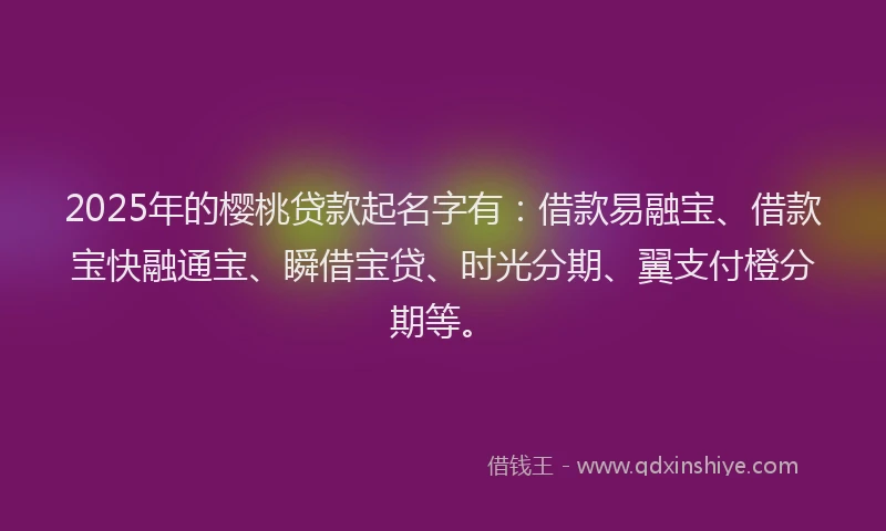 2025年的樱桃贷款起名字有：借款易融宝、借款宝快融通宝、瞬借宝贷、时光分期、翼支付橙分期等。