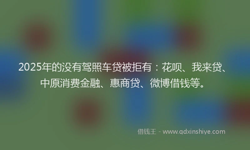 2025年的没有驾照车贷被拒有：花呗、我来贷、中原消费金融、惠商贷、微博借钱等。