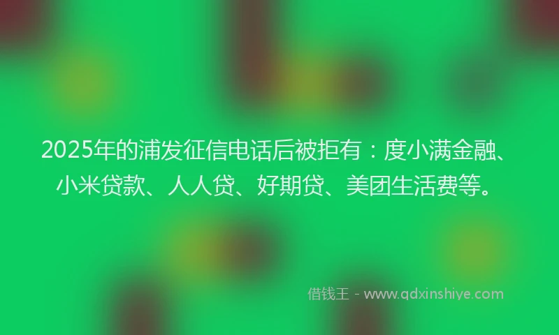 2025年的浦发征信电话后被拒有：度小满金融、小米贷款、人人贷、好期贷、美团生活费等。