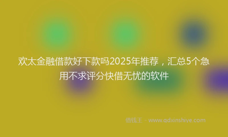 欢太金融借款好下款吗2025年推荐，汇总5个急用不求评分快借无忧的软件