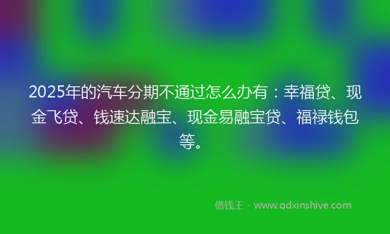 2025年的汽车分期不通过怎么办有：幸福贷、现金飞贷、钱速达融宝、现金易融宝贷、福禄钱包等。