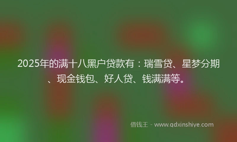 2025年的满十八黑户贷款有：瑞雪贷、星梦分期、现金钱包、好人贷、钱满满等。
