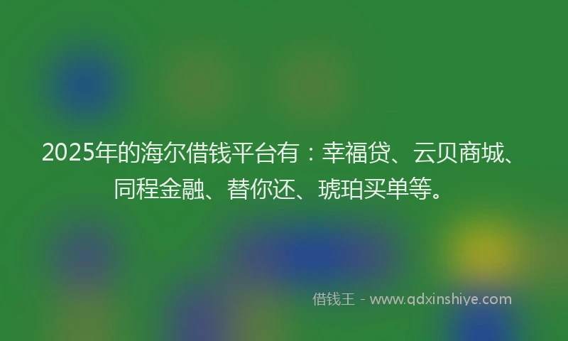 2025年的海尔借钱平台有：幸福贷、云贝商城、同程金融、替你还、琥珀买单等。