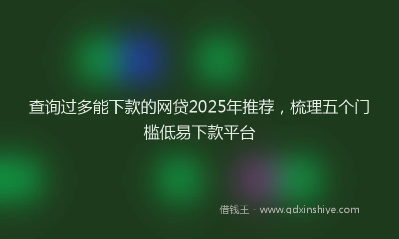 查询过多能下款的网贷2025年推荐，梳理五个门槛低易下款平台