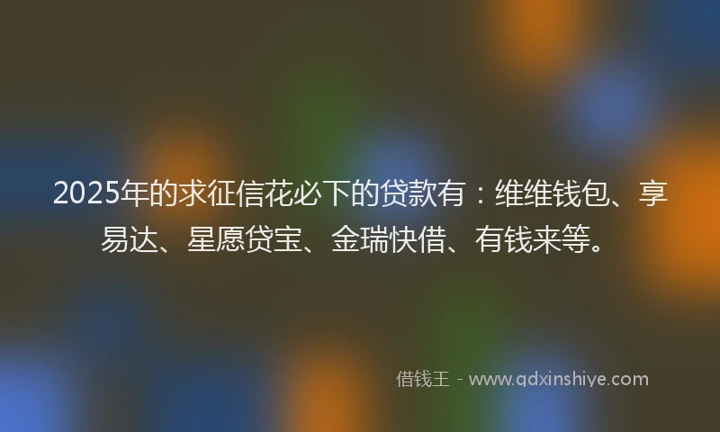 2025年的求征信花必下的贷款有：维维钱包、享易达、星愿贷宝、金瑞快借、有钱来等。