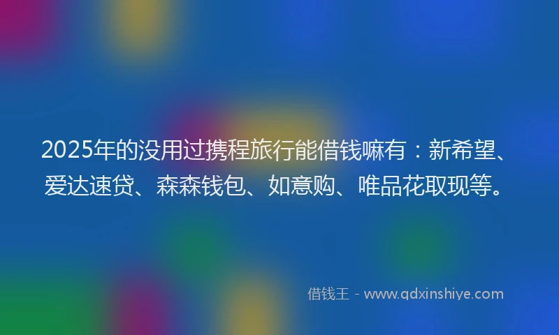 2025年的没用过携程旅行能借钱嘛有：新希望、爱达速贷、森森钱包、如意购、唯品花取现等。