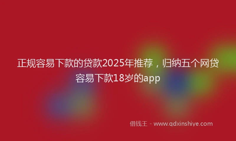 正规容易下款的贷款2025年推荐，归纳五个网贷容易下款18岁的app