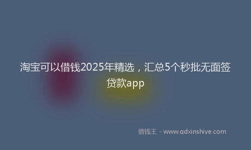 淘宝可以借钱2025年精选，汇总5个秒批无面签贷款app