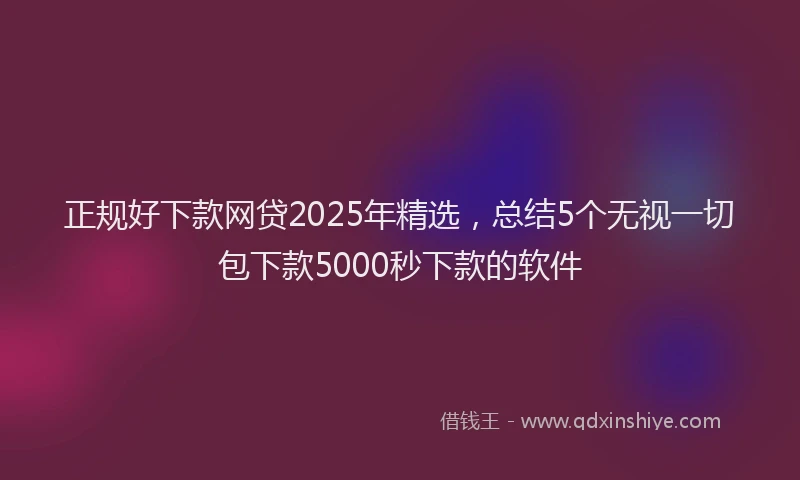 正规好下款网贷2025年精选，总结5个无视一切包下款5000秒下款的软件