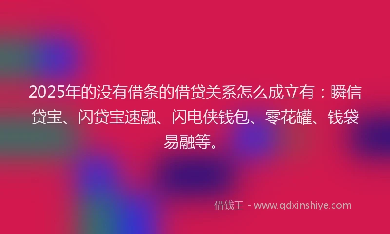 2025年的没有借条的借贷关系怎么成立有：瞬信贷宝、闪贷宝速融、闪电侠钱包、零花罐、钱袋易融等。