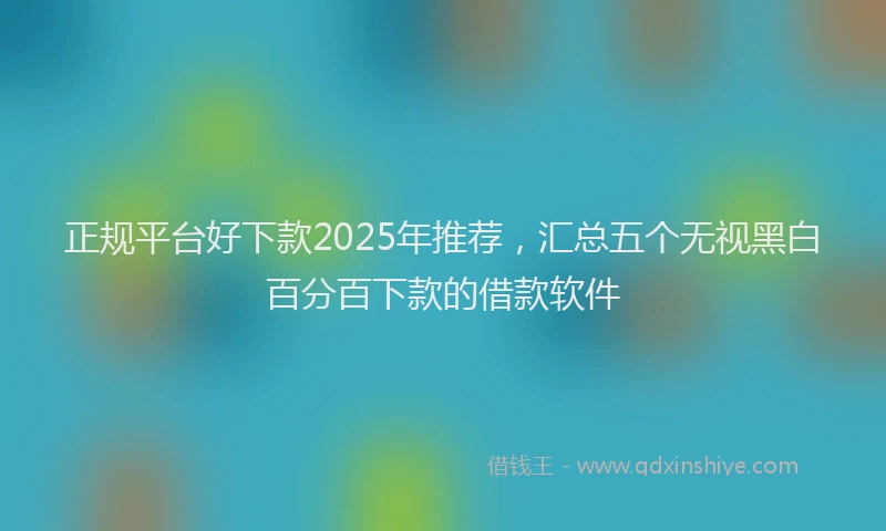 正规平台好下款2025年推荐，汇总五个无视黑白百分百下款的借款软件