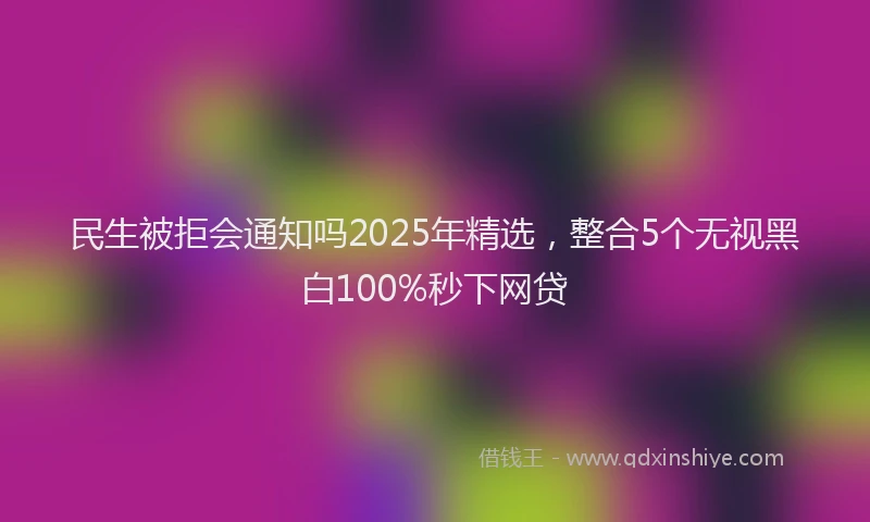 民生被拒会通知吗2025年精选，整合5个无视黑白100%秒下网贷