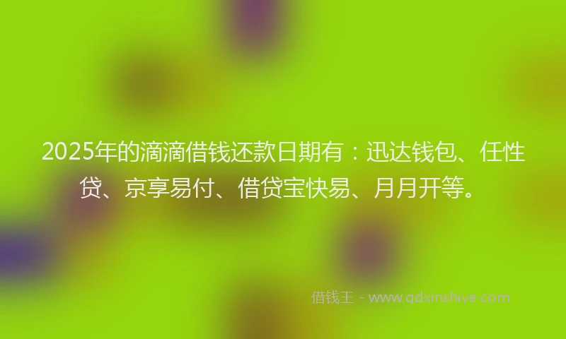 2025年的滴滴借钱还款日期有：迅达钱包、任性贷、京享易付、借贷宝快易、月月开等。