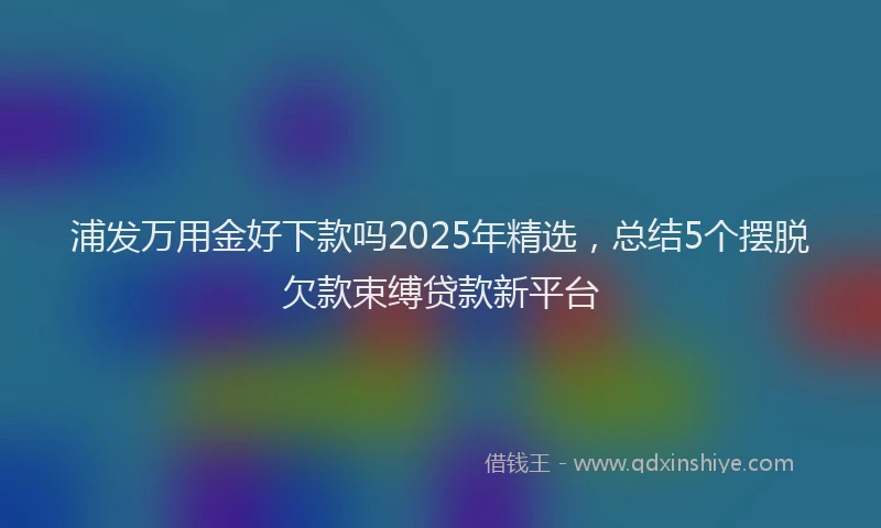 浦发万用金好下款吗2025年精选，总结5个摆脱欠款束缚贷款新平台