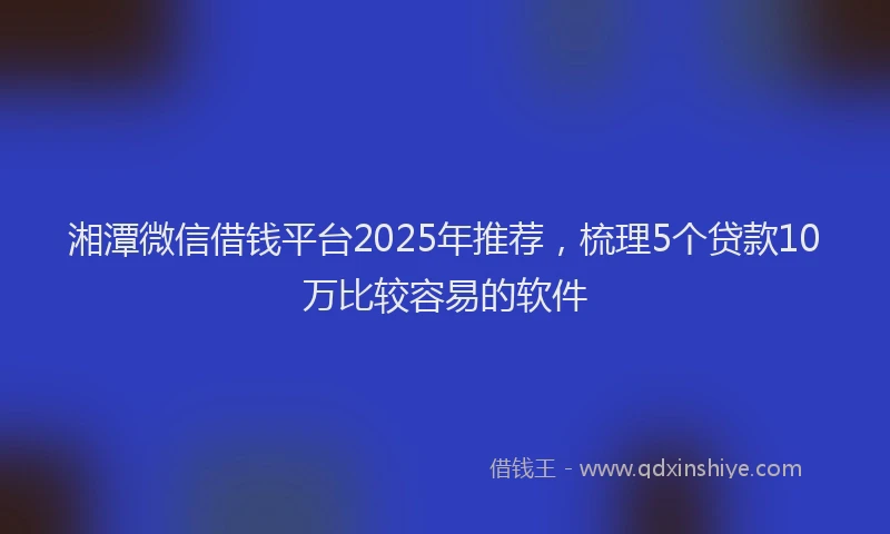 湘潭微信借钱平台2025年推荐，梳理5个贷款10万比较容易的软件