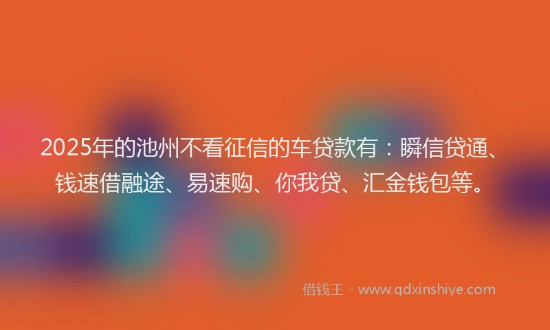 2025年的池州不看征信的车贷款有：瞬信贷通、钱速借融途、易速购、你我贷、汇金钱包等。