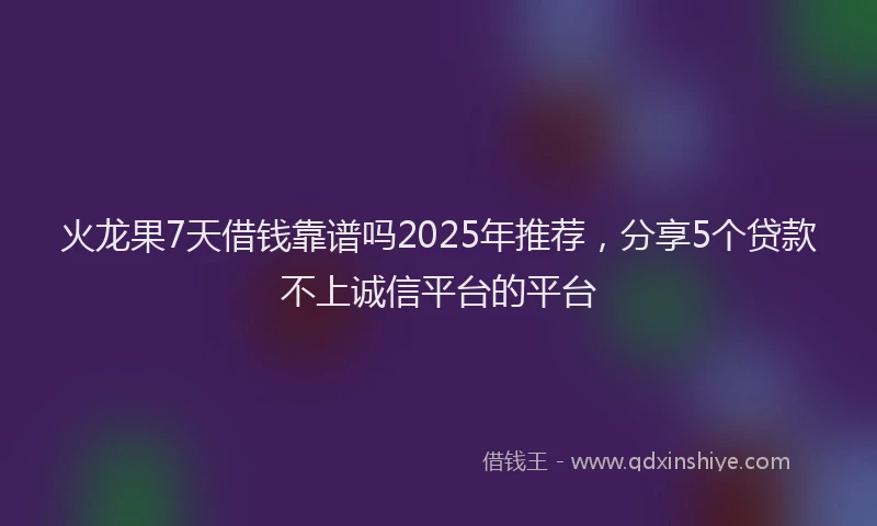 火龙果7天借钱靠谱吗2025年推荐，分享5个贷款不上诚信平台的平台