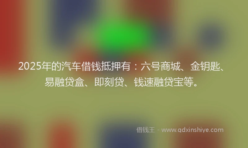 2025年的汽车借钱抵押有：六号商城、金钥匙、易融贷盒、即刻贷、钱速融贷宝等。