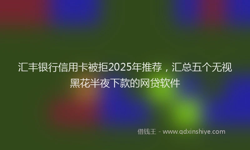 汇丰银行信用卡被拒2025年推荐，汇总五个无视黑花半夜下款的网贷软件