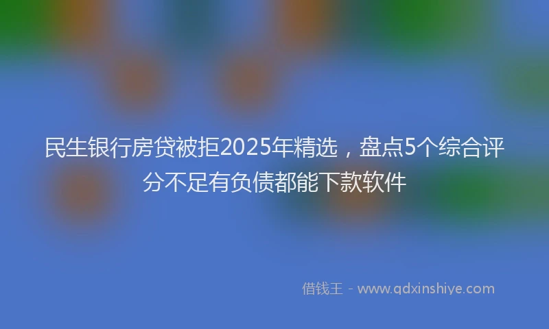 民生银行房贷被拒2025年精选，盘点5个综合评分不足有负债都能下款软件