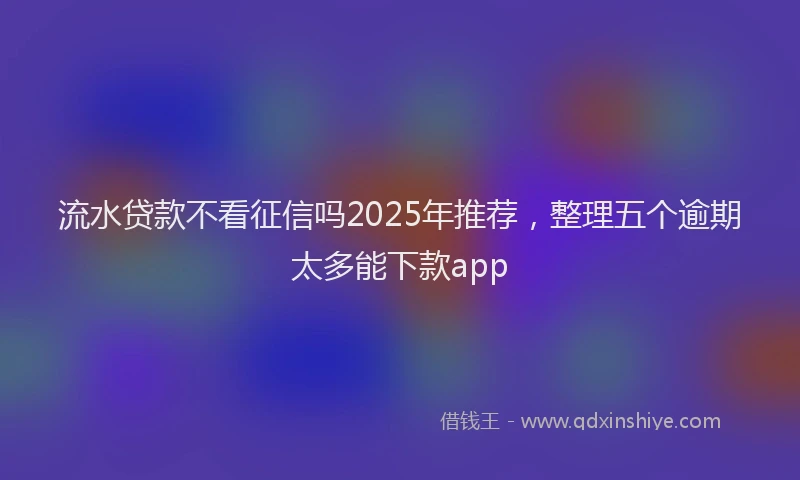 流水贷款不看征信吗2025年推荐，整理五个逾期太多能下款app