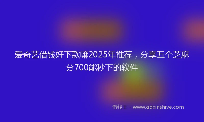 爱奇艺借钱好下款嘛2025年推荐，分享五个芝麻分700能秒下的软件
