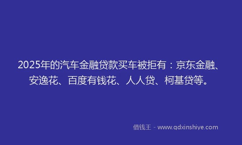 2025年的汽车金融贷款买车被拒有：京东金融、安逸花、百度有钱花、人人贷、柯基贷等。