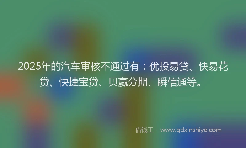 2025年的汽车审核不通过有：优投易贷、快易花贷、快捷宝贷、贝赢分期、瞬信通等。