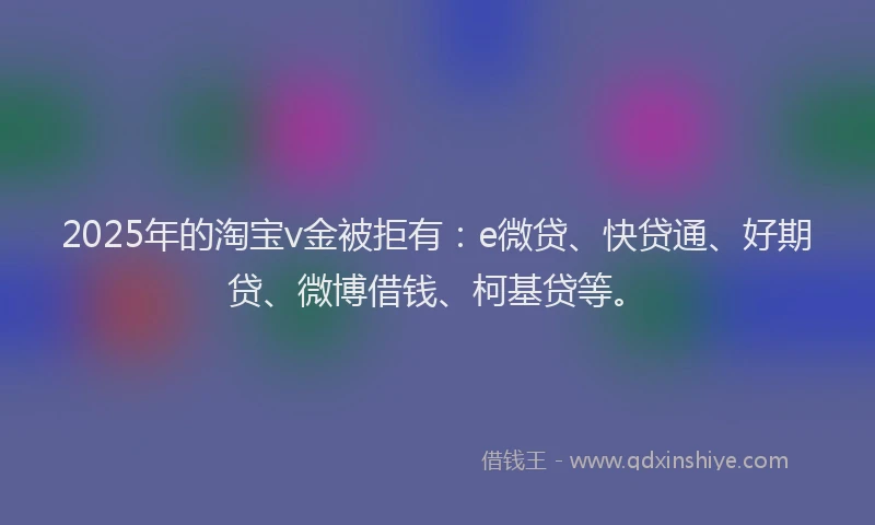 2025年的淘宝v金被拒有：e微贷、快贷通、好期贷、微博借钱、柯基贷等。