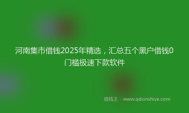 河南集市借钱2025年精选，汇总五个黑户借钱0门槛极速下款软件