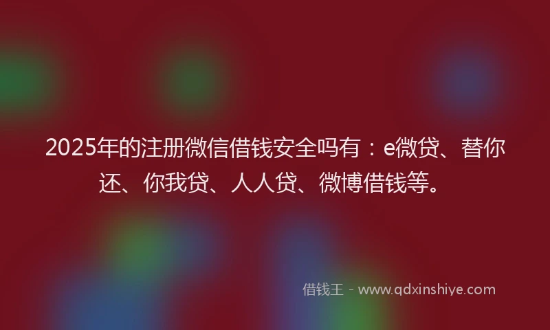 2025年的注册微信借钱安全吗有：e微贷、替你还、你我贷、人人贷、微博借钱等。
