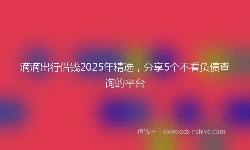 滴滴出行借钱2025年精选，分享5个不看负债查询的平台