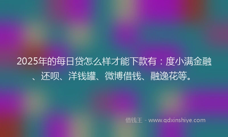 2025年的每日贷怎么样才能下款有：度小满金融、还呗、洋钱罐、微博借钱、融逸花等。