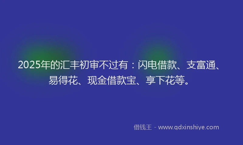 2025年的汇丰初审不过有：闪电借款、支富通、易得花、现金借款宝、享下花等。