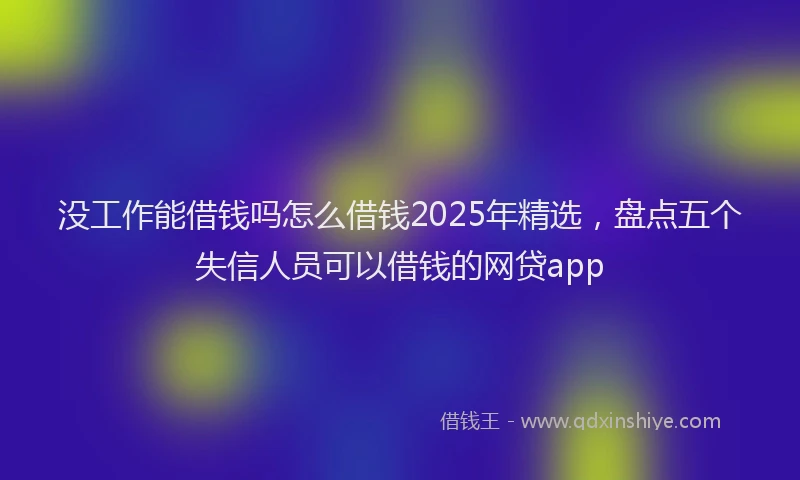 没工作能借钱吗怎么借钱2025年精选，盘点五个失信人员可以借钱的网贷app