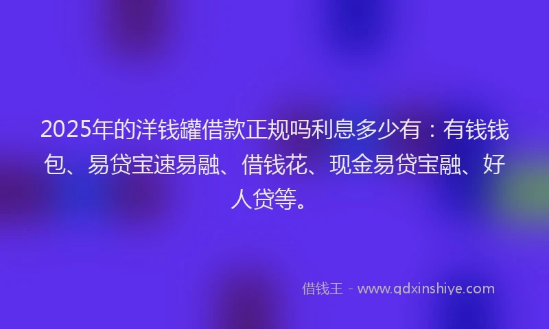 2025年的洋钱罐借款正规吗利息多少有：有钱钱包、易贷宝速易融、借钱花、现金易贷宝融、好人贷等。