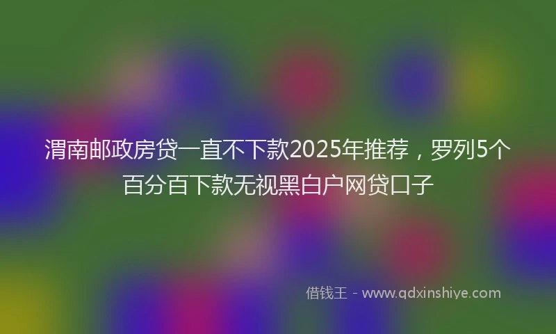 渭南邮政房贷一直不下款2025年推荐，罗列5个百分百下款无视黑白户网贷口子