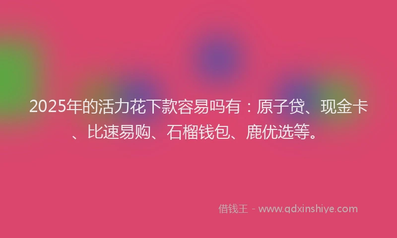 2025年的活力花下款容易吗有：原子贷、现金卡、比速易购、石榴钱包、鹿优选等。