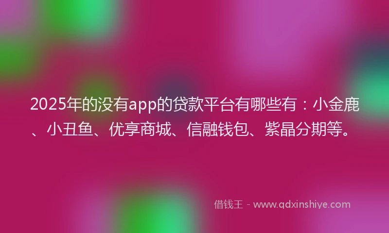 2025年的没有app的贷款平台有哪些有：小金鹿、小丑鱼、优享商城、信融钱包、紫晶分期等。