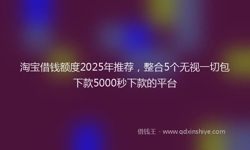 淘宝借钱额度2025年推荐，整合5个无视一切包下款5000秒下款的平台