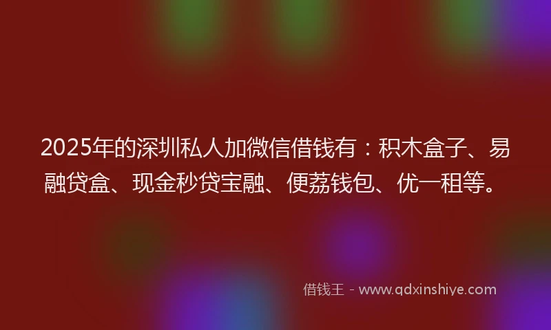 2025年的深圳私人加微信借钱有：积木盒子、易融贷盒、现金秒贷宝融、便荔钱包、优一租等。
